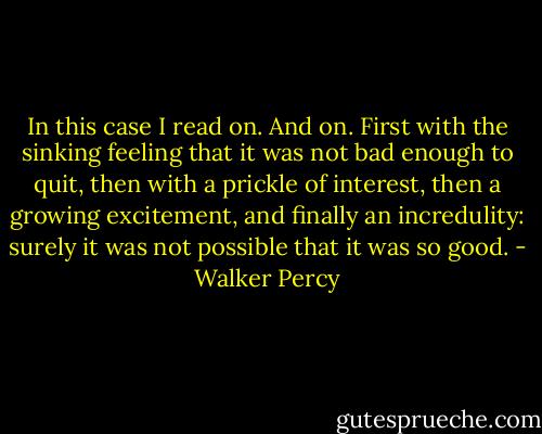 In this case I read on. And on. First with the sinking feeling that it was not bad enough to quit, then with a prickle of interest, then a growing excitement, and finally an incredulity: surely it was not possible that it was so good. - Walker Percy