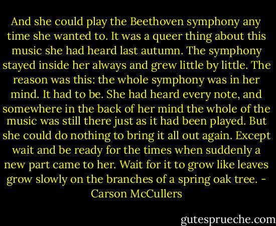 And she could play the Beethoven symphony any time she wanted to. It was a queer thing about this music she had heard last autumn. The symphony stayed inside her always and grew little by little. The reason was this: the whole symphony was in her mind. It had to be. She had heard every note, and somewhere in the back of her mind the whole of the music was still there just as it had been played. But she could do nothing to bring it all out again. Except wait and be ready for the times when suddenly a new part came to her. Wait for it to grow like leaves grow slowly on the branches of a spring oak tree. - Carson McCullers