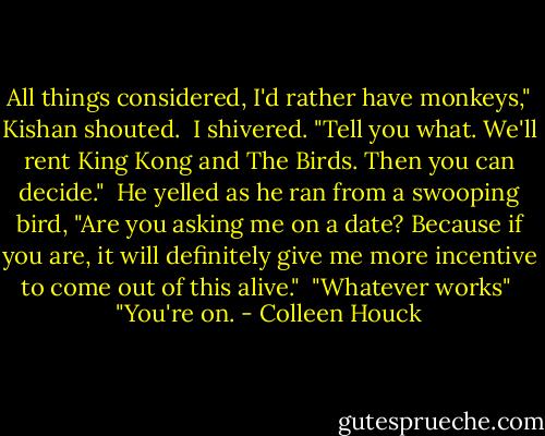 All things considered, I'd rather have monkeys," Kishan shouted.<br /><br />I shivered. "Tell you what. We'll rent King Kong and The Birds. Then you can decide."<br /><br />He yelled as he ran from a swooping bird, "Are you asking me on a date? Because if you are, it will definitely give me more incentive to come out of this alive."<br /><br />"Whatever works"<br /><br />"You're on. - Colleen Houck
