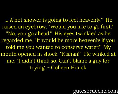 ... A hot shower is going to feel heavenly."<br /><br />He raised an eyebrow. "Would you like to go first."<br /><br />"No, you go ahead."<br /><br />His eyes twinkled as he regarded me, "It would be more heavenly if you told me you wanted to conserve water."<br /><br />My mouth opened in shock. "Kishan!"<br /><br />He winked at me. "I didn't think so. Can't blame a guy for trying. - Colleen Houck