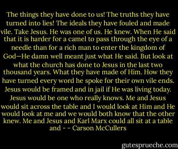 The things they have done to us! The truths they have turned into lies! The ideals they have fouled and made vile. Take Jesus. He was one of us. He knew. When He said that it is harder for a camel to pass through the eye of a needle than for a rich man to enter the kingdom of God—He damn well meant just what He said. But look at what the church has done to Jesus in the last two thousand years. What they have made of Him. How they have turned every word he spoke for their own vile ends. Jesus would be framed and in jail if He was living today. Jesus would be one who really knows. Me and Jesus would sit across the table and I would look at Him and He would look at me and we would both know that the other knew. Me and Jesus and Karl Marx could all sit at a table and - - Carson McCullers