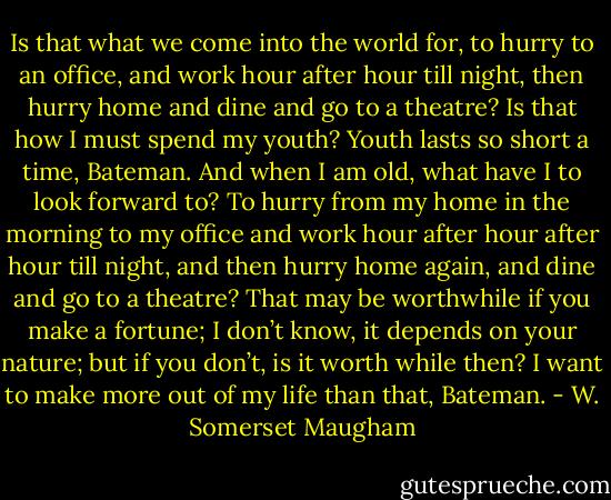Is that what we come into the world for, to hurry to an office, and work hour after hour till night, then hurry home and dine and go to a theatre? Is that how I must spend my youth? Youth lasts so short a time, Bateman. And when I am old, what have I to look forward to? To hurry from my home in the morning to my office and work hour after hour after hour till night, and then hurry home again, and dine and go to a theatre? That may be worthwhile if you make a fortune; I don’t know, it depends on your nature; but if you don’t, is it worth while then? I want to make more out of my life than that, Bateman. - W. Somerset Maugham