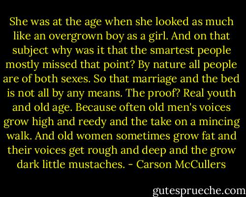 She was at the age when she looked as much like an overgrown boy as a girl. And on that subject why was it that the smartest people mostly missed that point? By nature all people are of both sexes. So that marriage and the bed is not all by any means. The proof? Real youth and old age. Because often old men's voices grow high and reedy and the take on a mincing walk. And old women sometimes grow fat and their voices get rough and deep and the grow dark little mustaches. - Carson McCullers