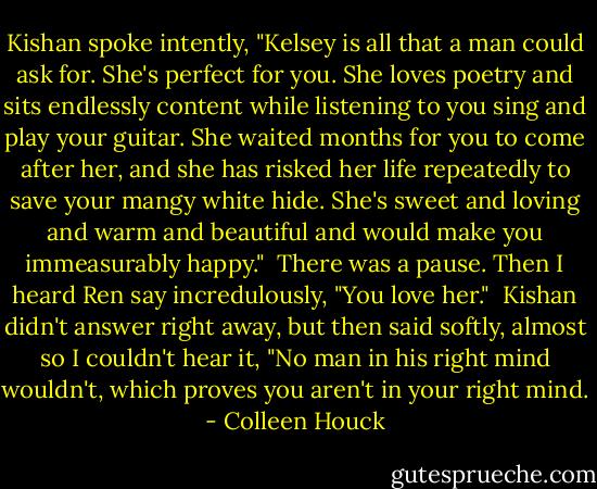 Kishan spoke intently, "Kelsey is all that a man could ask for. She's perfect for you. She loves poetry and sits endlessly content while listening to you sing and play your guitar. She waited months for you to come after her, and she has risked her life repeatedly to save your mangy white hide. She's sweet and loving and warm and beautiful and would make you immeasurably happy."<br /><br />There was a pause. Then I heard Ren say incredulously, "You love her."<br /><br />Kishan didn't answer right away, but then said softly, almost so I couldn't hear it, "No man in his right mind wouldn't, which proves you aren't in your right mind. - Colleen Houck