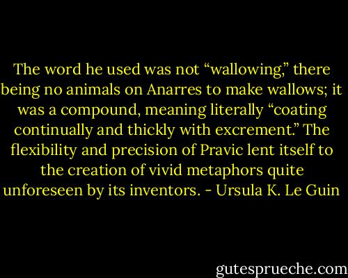 The word he used was not “wallowing,” there being no animals on Anarres to make wallows; it was a compound, meaning literally “coating continually and thickly with excrement.” The flexibility and precision of Pravic lent itself to the creation of vivid metaphors quite unforeseen by its inventors. - Ursula K. Le Guin