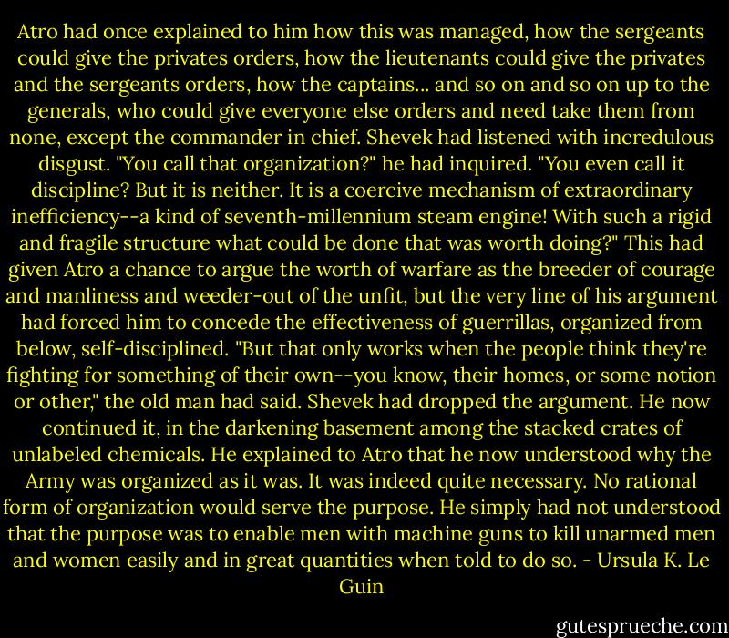 Atro had once explained to him how this was managed, how the sergeants could give the privates orders, how the lieutenants could give the privates and the sergeants orders, how the captains... and so on and so on up to the generals, who could give everyone else orders and need take them from none, except the commander in chief. Shevek had listened with incredulous disgust. "You call that organization?" he had inquired. "You even call it discipline? But it is neither. It is a coercive mechanism of extraordinary inefficiency--a kind of seventh-millennium steam engine! With such a rigid and fragile structure what could be done that was worth doing?" This had given Atro a chance to argue the worth of warfare as the breeder of courage and manliness and weeder-out of the unfit, but the very line of his argument had forced him to concede the effectiveness of guerrillas, organized from below, self-disciplined. "But that only works when the people think they're fighting for something of their own--you know, their homes, or some notion or other," the old man had said. Shevek had dropped the argument. He now continued it, in the darkening basement among the stacked crates of unlabeled chemicals. He explained to Atro that he now understood why the Army was organized as it was. It was indeed quite necessary. No rational form of organization would serve the purpose. He simply had not understood that the purpose was to enable men with machine guns to kill unarmed men and women easily and in great quantities when told to do so. - Ursula K. Le Guin
