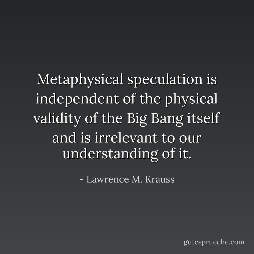Metaphysical speculation is independent of the physical validity of the Big Bang itself and is irrelevant to our understanding of it. - Lawrence M. Krauss