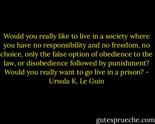 Would you really like to live in a society where you have no responsibility and no freedom, no choice, only the false option of obedience to the law, or disobedience followed by punishment? Would you really want to go live in a prison? - Ursula K. Le Guin
