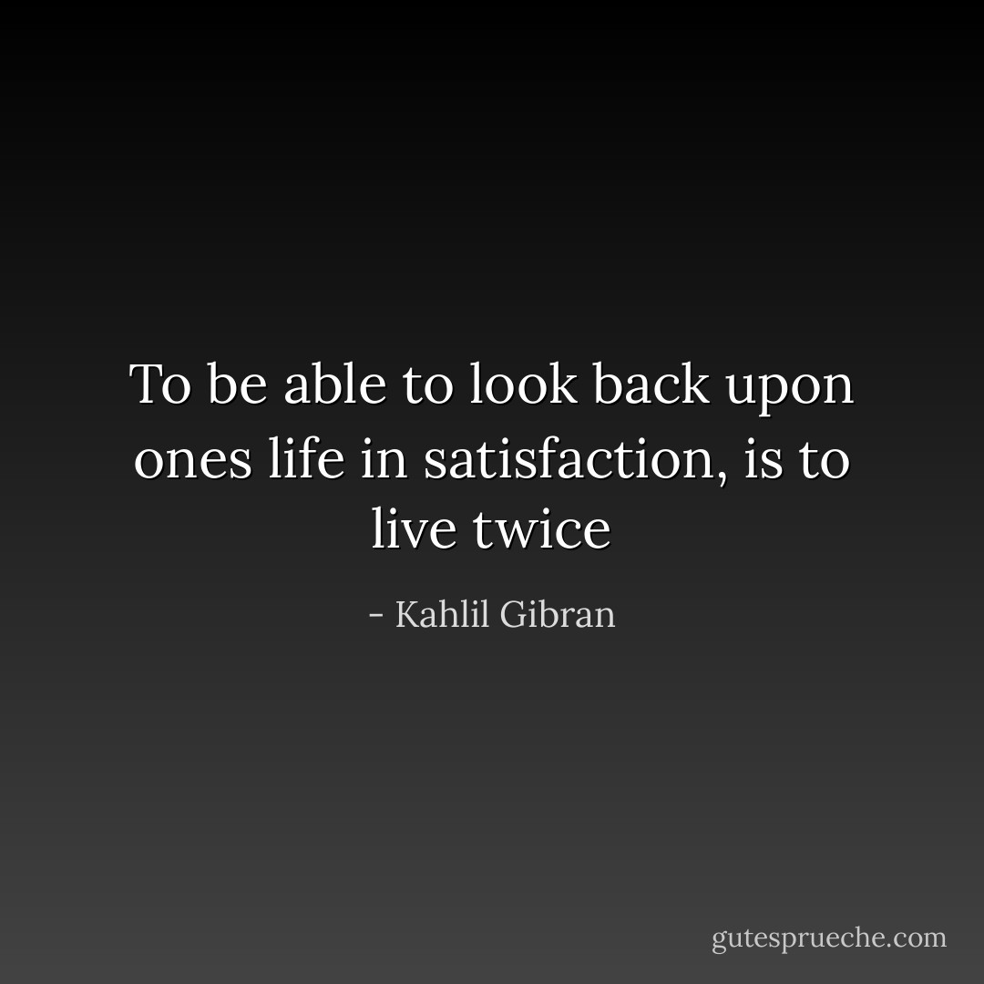 To be able to look back upon ones life in satisfaction, is to live twice - Kahlil Gibran