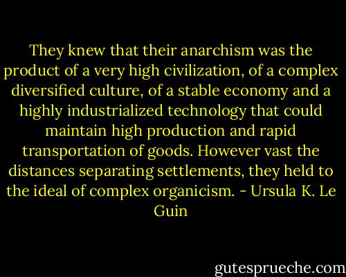 They knew that their anarchism was the product of a very high civilization, of a complex diversified culture, of a stable economy and a highly industrialized technology that could maintain high production and rapid transportation of goods. However vast the distances separating settlements, they held to the ideal of complex organicism. - Ursula K. Le Guin