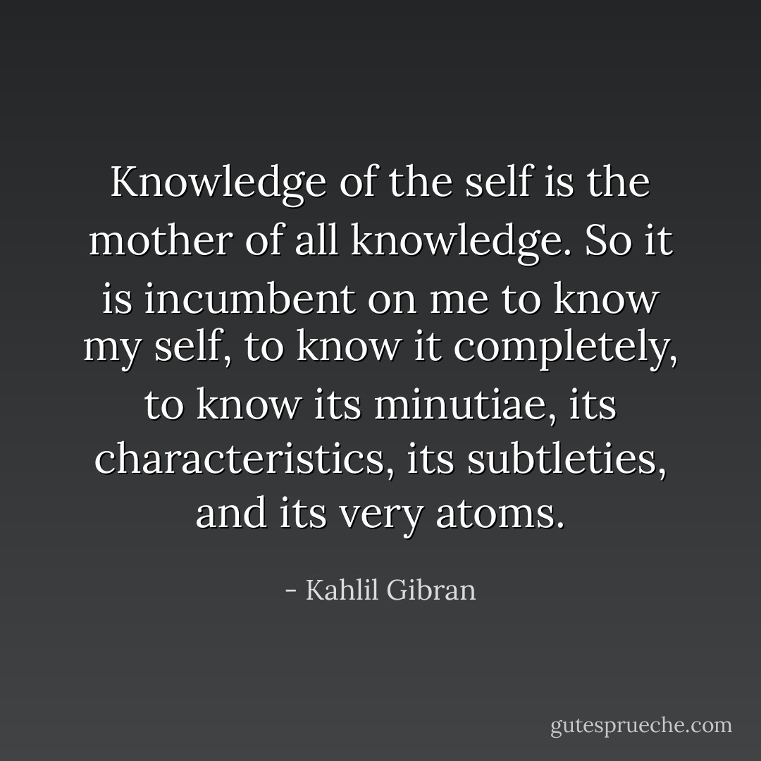 Knowledge of the self is the mother of all knowledge. So it is incumbent on me to know my self, to know it completely, to know its minutiae, its characteristics, its subtleties, and its very atoms. - Kahlil Gibran