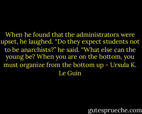 When he found that the administrators were upset, he laughed. “Do they expect students not to be anarchists?” he said. “What else can the young be? When you are on the bottom, you must organize from the bottom up - Ursula K. Le Guin