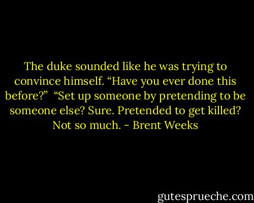 The duke sounded like he was trying to convince himself. “Have you ever done this before?”<br /> “Set up someone by pretending to be someone else? Sure. Pretended to get killed? Not so much. - Brent Weeks