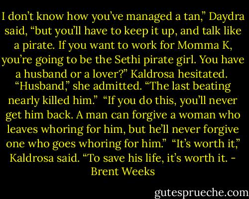 I don’t know how you’ve managed a tan,” Daydra said, “but you’ll have to keep it up, and talk like a pirate. If you want to work for Momma K, you’re going to be the Sethi pirate girl. You have a husband or a lover?” Kaldrosa hesitated. <br />“Husband,” she admitted. “The last beating nearly killed him.”<br /> “If you do this, you’ll never get him back. A man can forgive a woman who leaves whoring for him, but he’ll never forgive one who goes whoring for him.”<br /> “It’s worth it,” Kaldrosa said. “To save his life, it’s worth it. - Brent Weeks