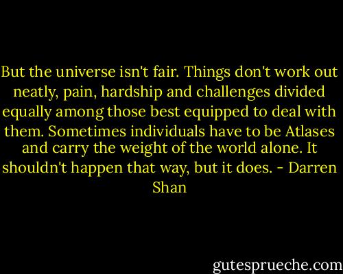 But the universe isn't fair. Things don't work out neatly, pain, hardship and challenges divided equally among those best equipped to deal with them. Sometimes individuals have to be Atlases and carry the weight of the world alone. It shouldn't happen that way, but it does. - Darren Shan