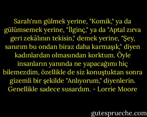 Sarah'nın gülmek yerine, "Komik," ya da gülümsemek yerine, "İlginç," ya da "Aptal zırva geri zekâlının tekisin," demek yerine, "Şey, sanırım bu ondan biraz daha karmaşık," diyen kadınlardan olmasından korktum. Öyle insanların yanında ne yapacağımı hiç bilemezdim, özellikle de siz konuştuktan sonra gizemli bir şekilde "Anlıyorum," diyenlerin. Genellikle sadece susardım. - Lorrie Moore