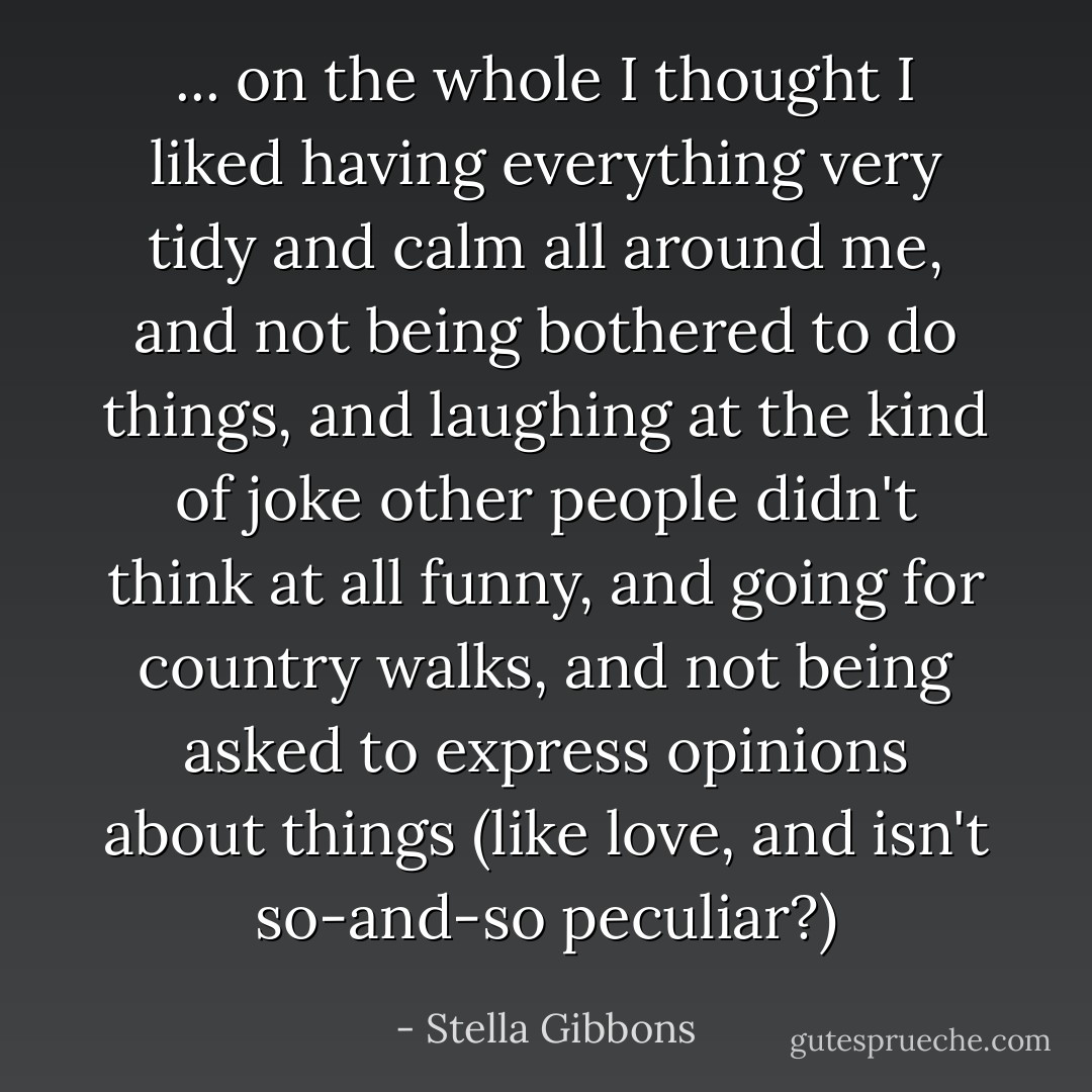 ... on the whole I thought I liked having everything very tidy and calm all around me, and not being bothered to do things, and laughing at the kind of joke other people didn't think at all funny, and going for country walks, and not being asked to express opinions about things (like love, and isn't so-and-so peculiar?) - Stella Gibbons