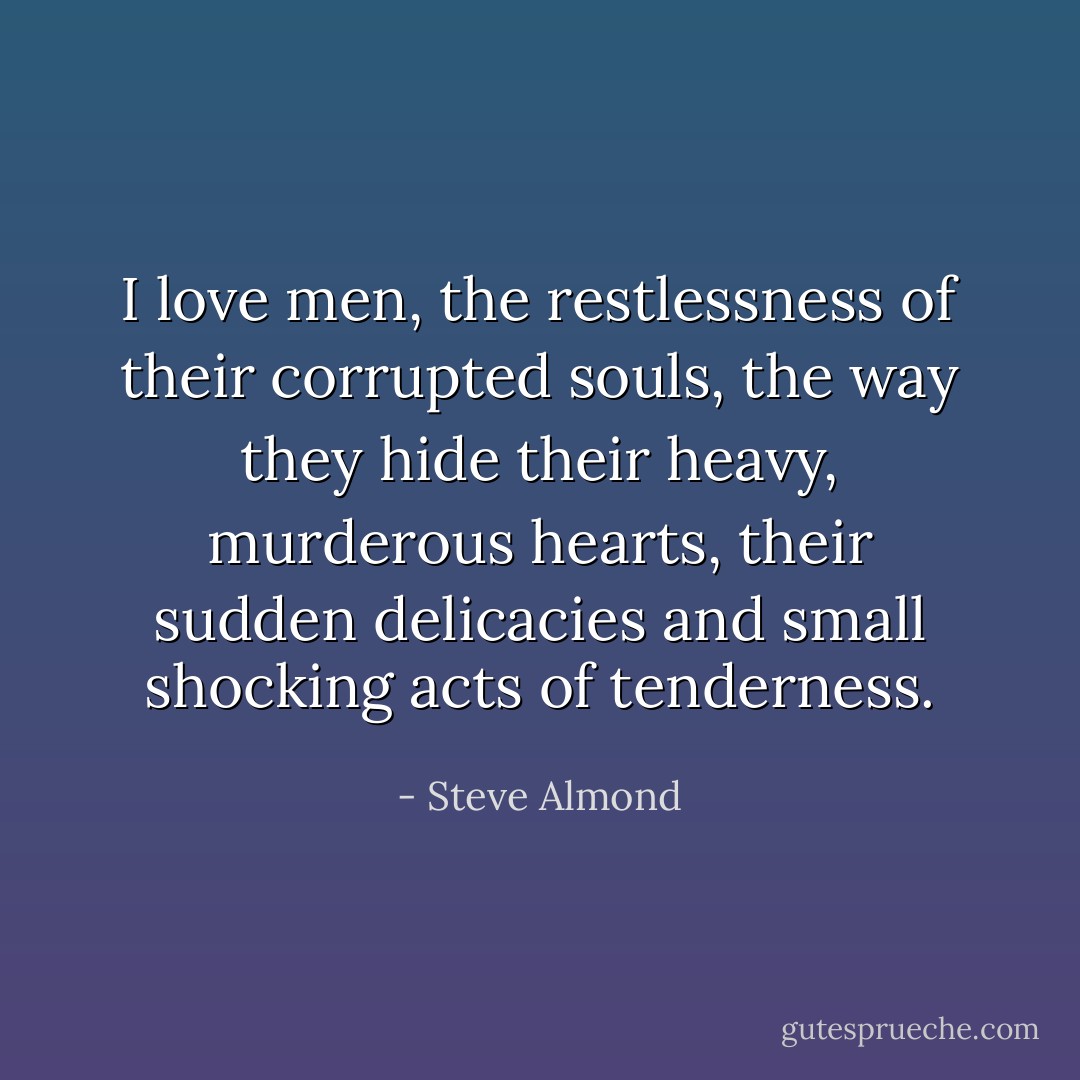 I love men, the restlessness of their corrupted souls, the way they hide their heavy, murderous hearts, their sudden delicacies and small shocking acts of tenderness. - Steve Almond