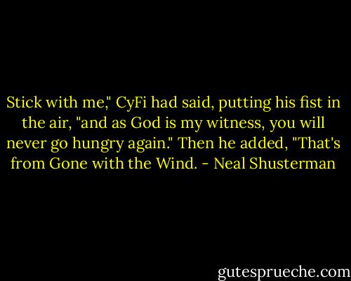 Stick with me," CyFi had said, putting his fist in the air, "and as God is my witness, you will never go hungry again." Then he added, "That's from Gone with the Wind. - Neal Shusterman