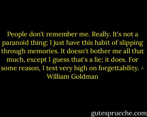 People don't remember me. Really. It's not a paranoid thing; I just have this habit of slipping through memories. It doesn't bother me all that much, except I guess that's a lie; it does. For some reason, I test very high on forgettability. - William Goldman