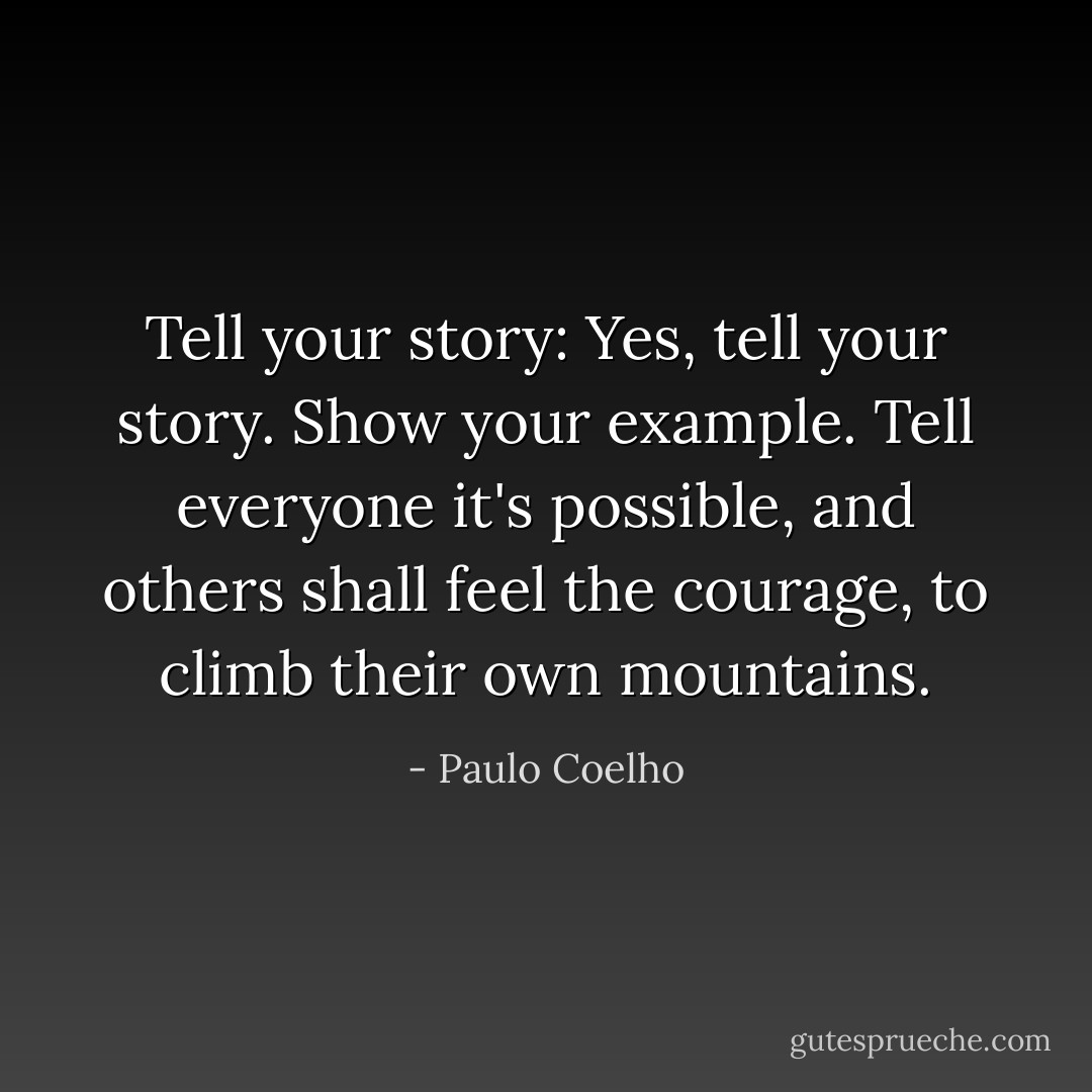 Tell your story: Yes, tell your story. Show your example. Tell everyone it's possible, and others shall feel the courage, to climb their own mountains. - Paulo Coelho
