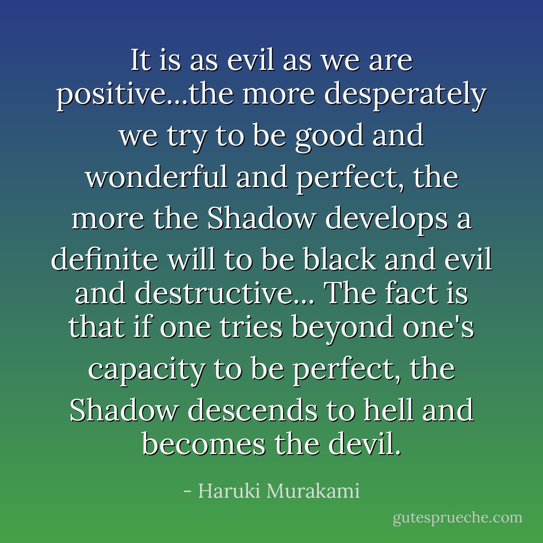 It is as evil as we are positive...the more desperately we try to be good and wonderful and perfect, the more the Shadow develops a definite will to be black and evil and destructive... The fact is that if one tries beyond one's capacity to be perfect, the Shadow descends to hell and becomes the devil. - Haruki Murakami