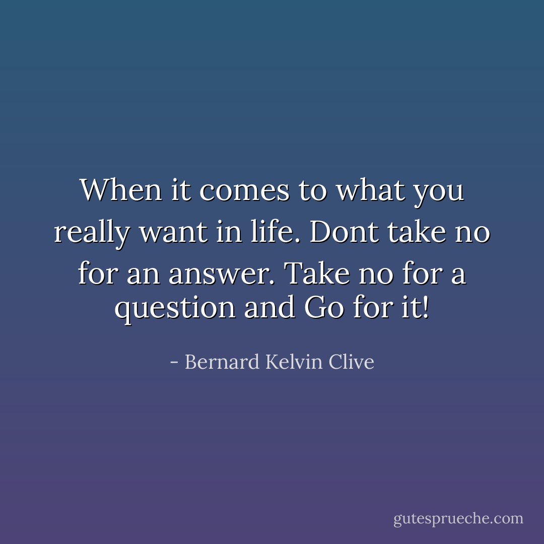 When it comes to what you really want in life. Dont take no for an answer. Take no for a question and Go for it! - Bernard Kelvin Clive