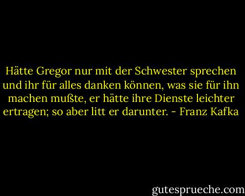 Hätte Gregor nur mit der Schwester sprechen und ihr für alles danken können, was sie für ihn machen mußte, er hätte ihre Dienste leichter ertragen; so aber litt er darunter. - Franz Kafka