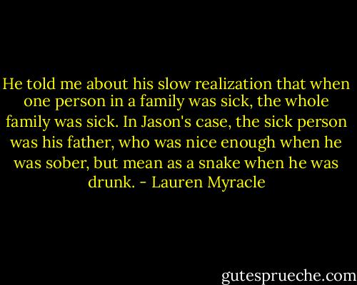 He told me about his slow realization that when one person in a family was sick, the whole family was sick. In Jason's case, the sick person was his father, who was nice enough when he was sober, but mean as a snake when he was drunk. - Lauren Myracle