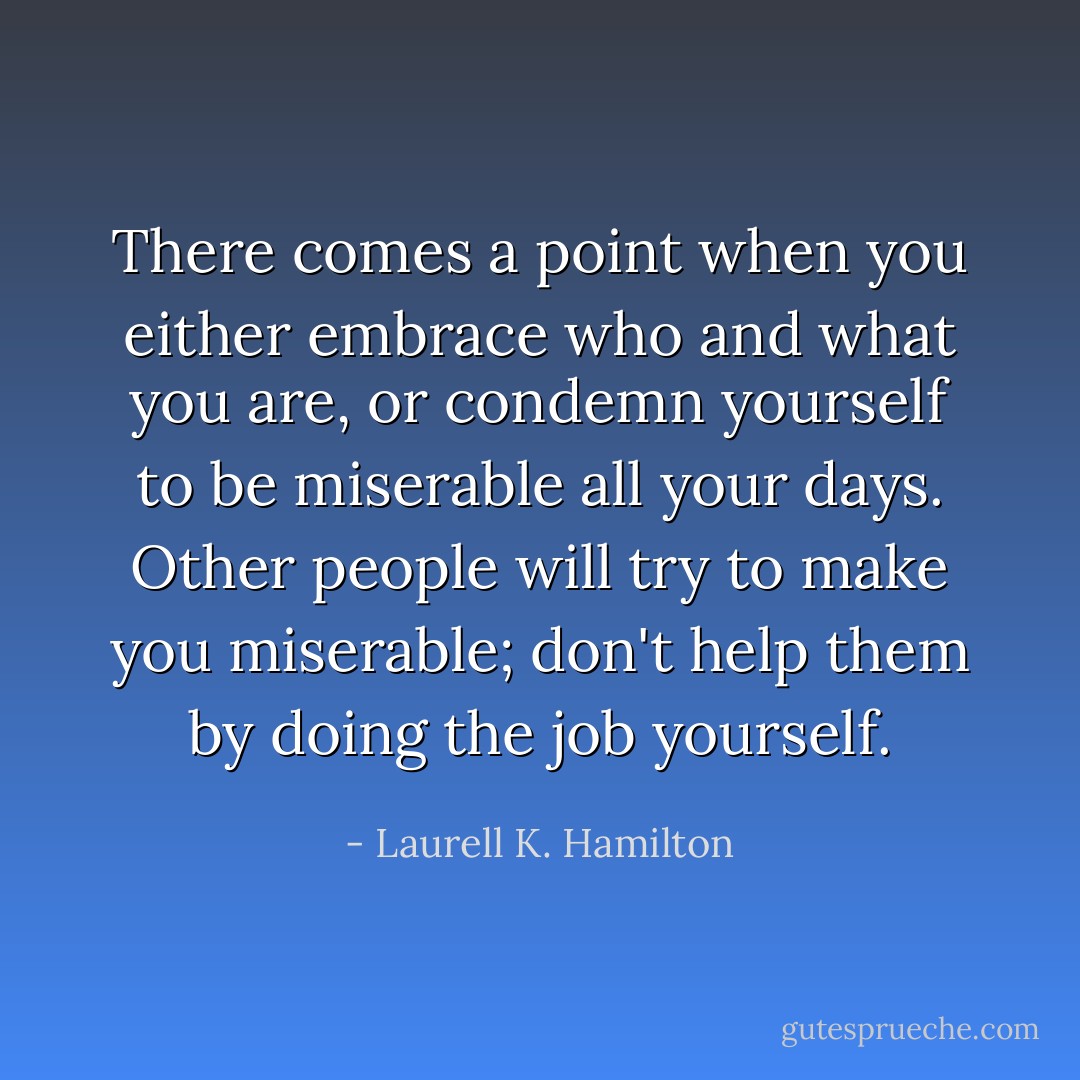 There comes a point when you either embrace who and what you are, or condemn yourself to be miserable all your days. Other people will try to make you miserable; don't help them by doing the job yourself. - Laurell K. Hamilton