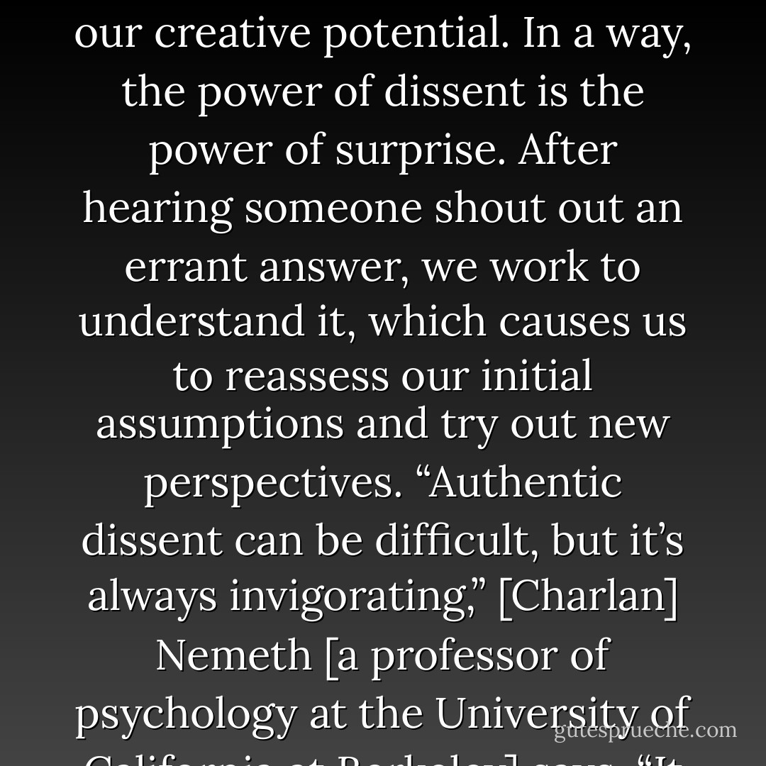 Even when alternative views are clearly wrong, being exposed to them still expands our creative potential. In a way, the power of dissent is the power of surprise. After hearing someone shout out an errant answer, we work to understand it, which causes us to reassess our initial assumptions and try out new perspectives. “Authentic dissent can be difficult, but it’s always invigorating,” [Charlan] Nemeth [a professor of psychology at the University of California at Berkeley] says. “It wakes us right up. - Jonah Lehrer