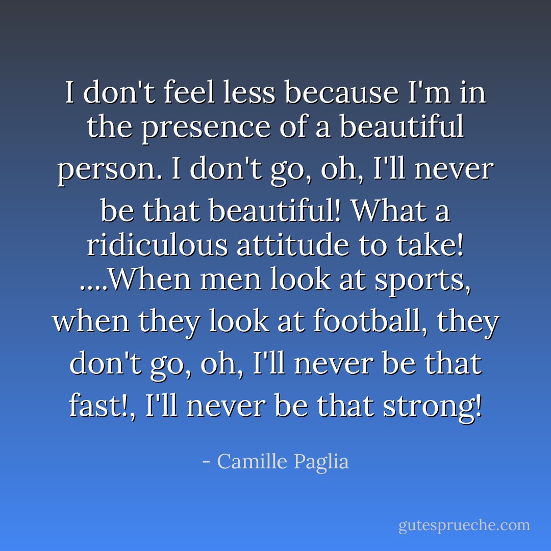 I don't feel less because I'm in the presence of a beautiful person. I don't go, oh, I'll never be that beautiful! What a ridiculous attitude to take! ....When men look at sports, when they look at football, they don't go, oh, I'll never be that fast!, I'll never be that strong! - Camille Paglia