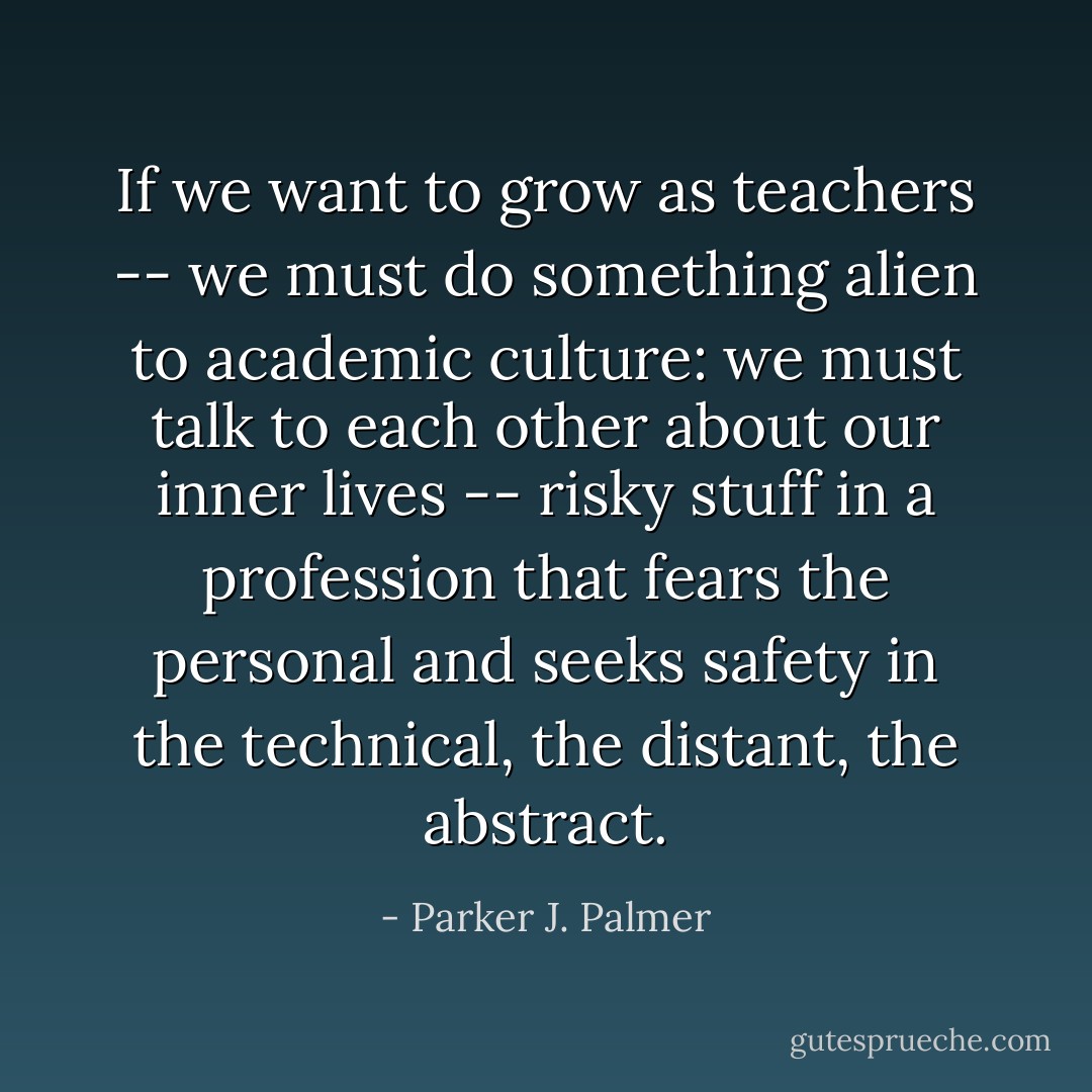 If we want to grow as teachers -- we must do something alien to academic culture: we must talk to each other about our inner lives -- risky stuff in a profession that fears the personal and seeks safety in the technical, the distant, the abstract. - Parker J. Palmer
