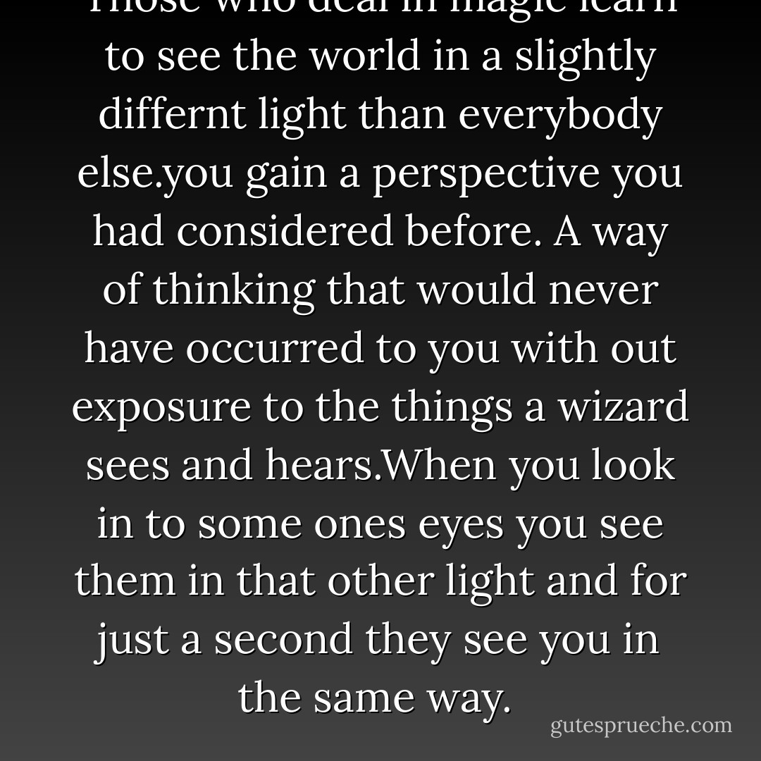 Those who deal in magic learn to see the world in a slightly differnt light than everybody else.you gain a perspective you had considered before. A way of thinking that would never have occurred to you with out exposure to the things a wizard sees and hears.When you look in to some ones eyes you see them in that other light and for just a second they see you in the same way.  - Jim Butcher