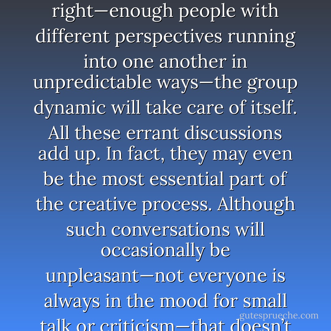 The fatal misconception behind brainstorming is that there is a particular script we should all follow in group interactions.... [W]hen the composition of the group is right—enough people with different perspectives running into one another in unpredictable ways—the group dynamic will take care of itself. All these errant discussions add up. In fact, they may even be the most essential part of the creative process. Although such conversations will occasionally be unpleasant—not everyone is always in the mood for small talk or criticism—that doesn’t mean that they can be avoided. The most creative spaces are those which hurl us together. It is the human friction that makes the sparks. - Jonah Lehrer