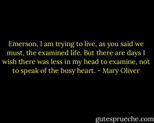 Emerson, I am trying to live, as you said we must, the examined life. But there are days I wish there was less in my head to examine, not to speak of the busy heart. - Mary Oliver