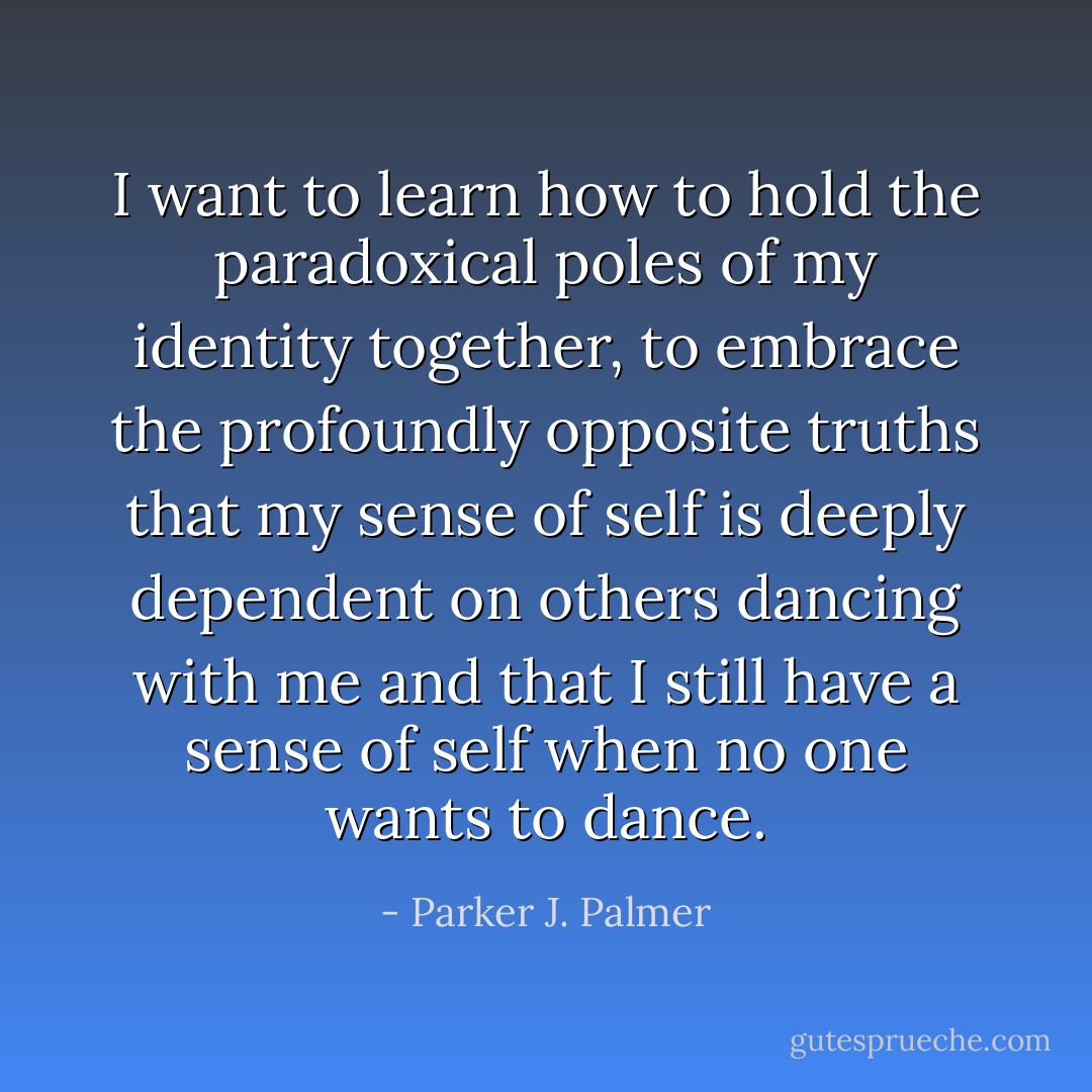 I want to learn how to hold the paradoxical poles of my identity together, to embrace the profoundly opposite truths that my sense of self is deeply dependent on others dancing with me and that I still have a sense of self when no one wants to dance. - Parker J. Palmer