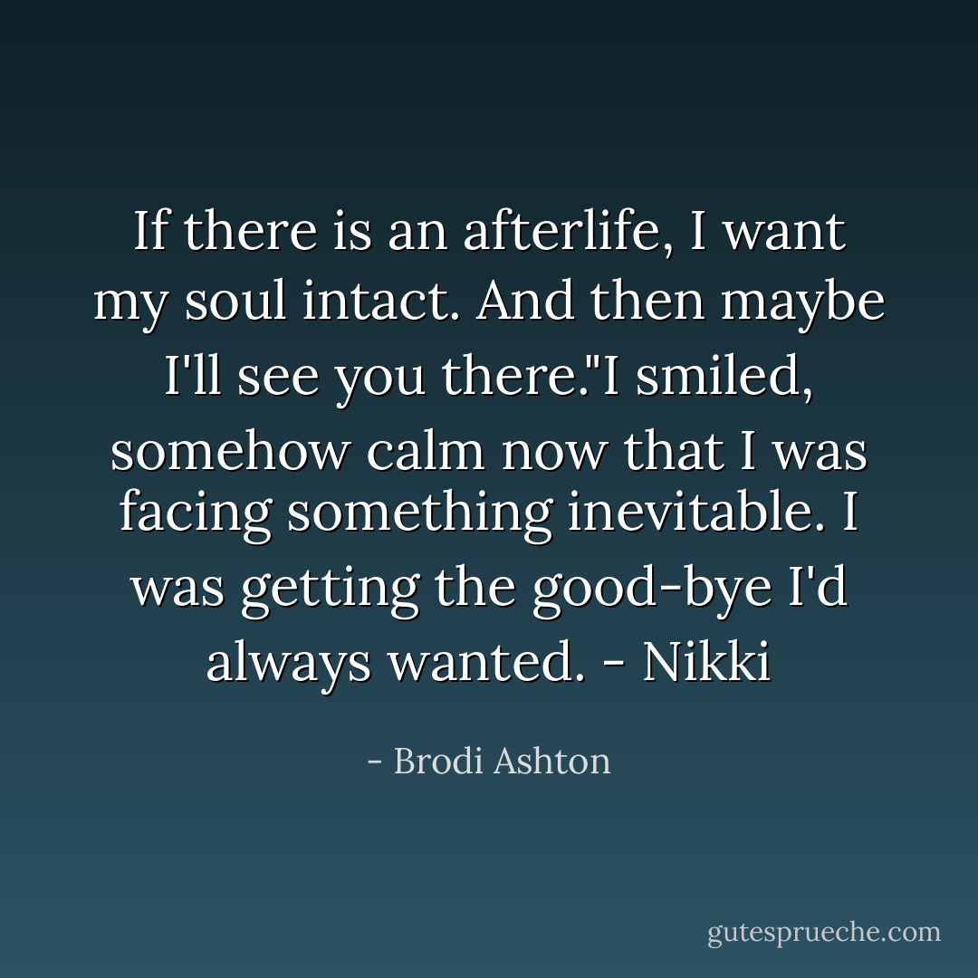 If there is an afterlife, I want my soul intact. And then maybe I'll see you there."I smiled, somehow calm now that I was facing something inevitable. I was getting the good-bye I'd always wanted. - Nikki - Brodi Ashton