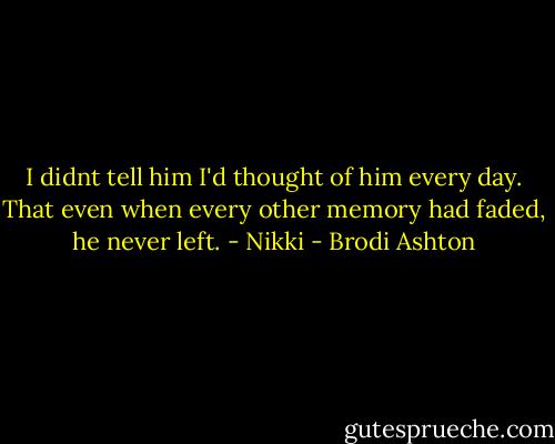 I didnt tell him I'd thought of him every day. That even when every other memory had faded, he never left. - Nikki - Brodi Ashton