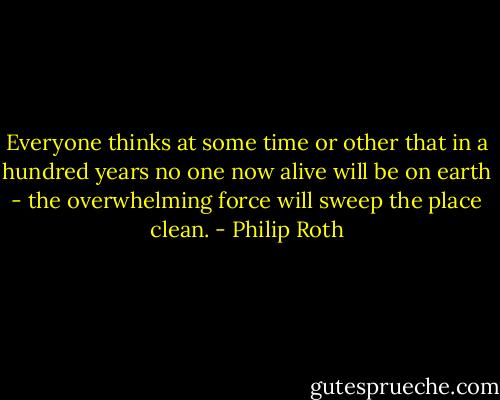Everyone thinks at some time or other that in a hundred years no one now alive will be on earth - the overwhelming force will sweep the place clean. - Philip Roth