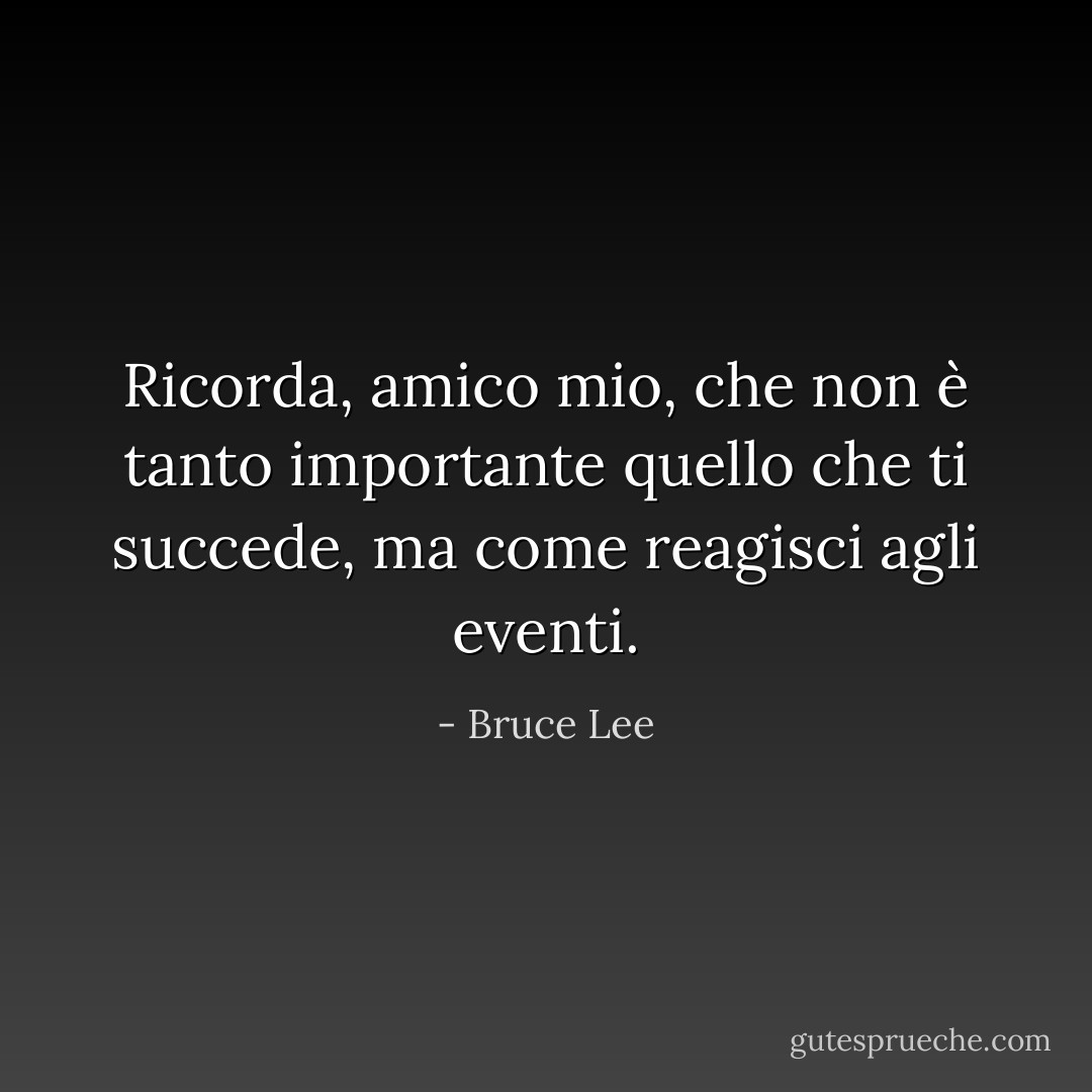 Ricorda, amico mio, che non è tanto importante quello che ti succede, ma come reagisci agli eventi. - Bruce Lee