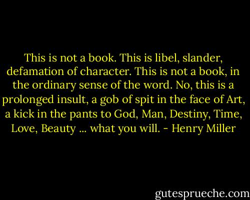 This is not a book. This is libel, slander, defamation of character. This is not a book, in the ordinary sense of the word. No, this is a prolonged insult, a gob of spit in the face of Art, a kick in the pants to God, Man, Destiny, Time, Love, Beauty ... what you will. - Henry Miller