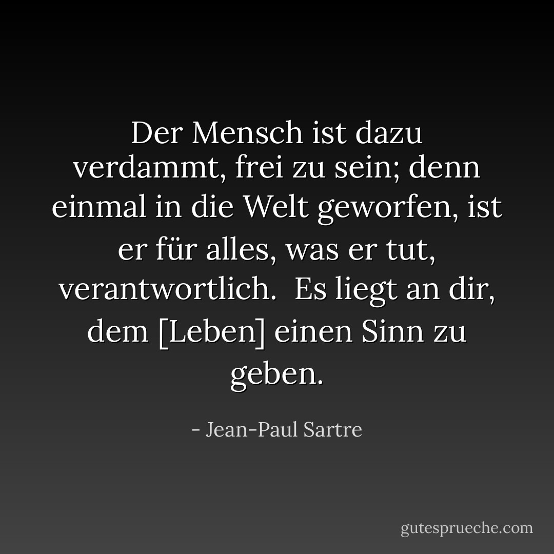 Der Mensch ist dazu verdammt, frei zu sein; denn einmal in die Welt geworfen, ist er für alles, was er tut, verantwortlich. <br />Es liegt an dir, dem [Leben] einen Sinn zu geben. - Jean-Paul Sartre<