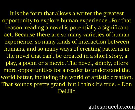 It is the form that allows a writer the greatest opportunity to explore human experience...For that reason, reading a novel is potentially a significant act. Because there are so many varieties of human experience, so many kinds of interaction between humans, and so many ways of creating patterns in the novel that can’t be created in a short story, a play, a poem or a movie. The novel, simply, offers more opportunities for a reader to understand the world better, including the world of artistic creation. That sounds pretty grand, but I think it’s true. - Don DeLillo