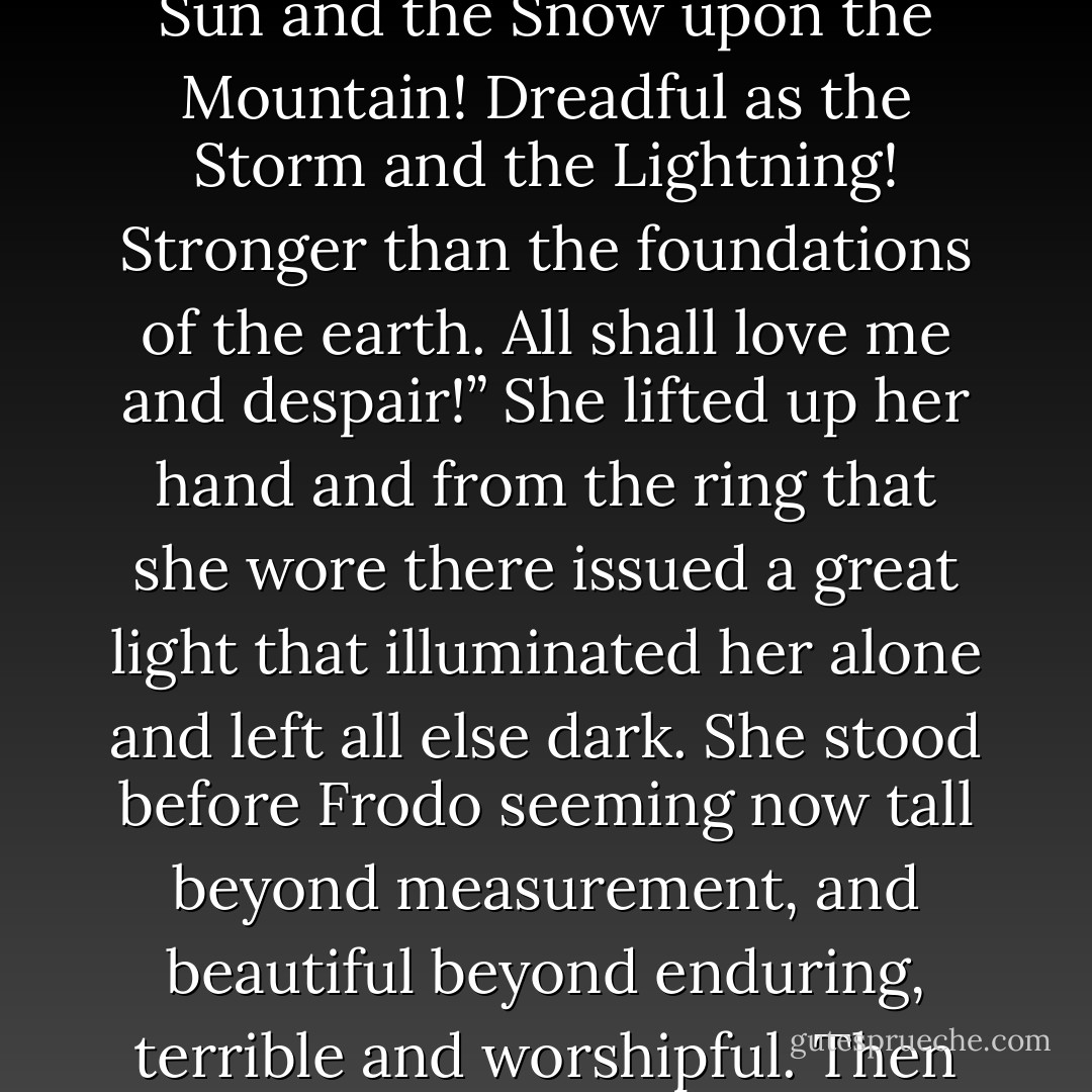 And now at last it comes. You will give me the Ring freely! In place of the<br />Dark Lord you will set up a Queen. And I shall not be dark, but beautiful and<br />terrible as the Morning and the Night! Fair as the Sea and the Sun and the<br />Snow upon the Mountain! Dreadful as the Storm and the Lightning! Stronger<br />than the foundations of the earth. All shall love me and despair!”<br />She lifted up her hand and from the ring that she wore there issued a great<br />light that illuminated her alone and left all else dark. She stood before Frodo<br />seeming now tall beyond measurement, and beautiful beyond enduring, terrible<br />and worshipful. Then she let her hand fall, and the light faded, and suddenly she<br />laughed again, and lo! she was shrunken; a slender Elf woman, clad in simple<br />white, whose gentle voice was soft and sad. - J.R.R. Tolkien
