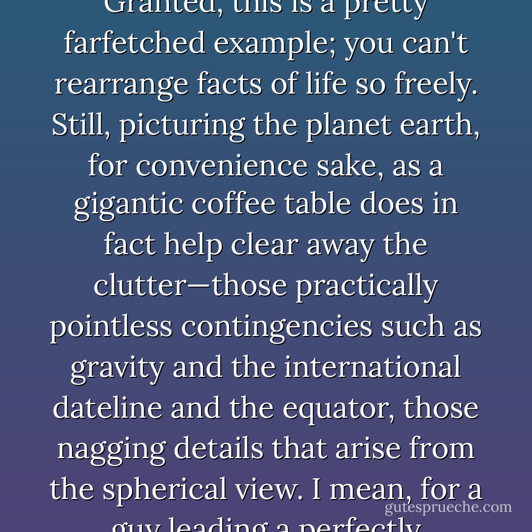 For instance, supposing that the planet earth were not a sphere but a gigantic coffee table,<br />how much difference in everyday life would that make? Granted, this is a pretty<br />farfetched example; you can't rearrange facts of life so freely. Still, picturing the planet<br />earth, for convenience sake, as a gigantic coffee table does in fact help clear away the<br />clutter—those practically pointless contingencies such as gravity and the international<br />dateline and the equator, those nagging details that arise from the spherical view. I mean,<br />for a guy leading a perfectly ordinary existence, how many times in the course of a<br />lifetime would the equator be a significant factor? - Haruki Murakami