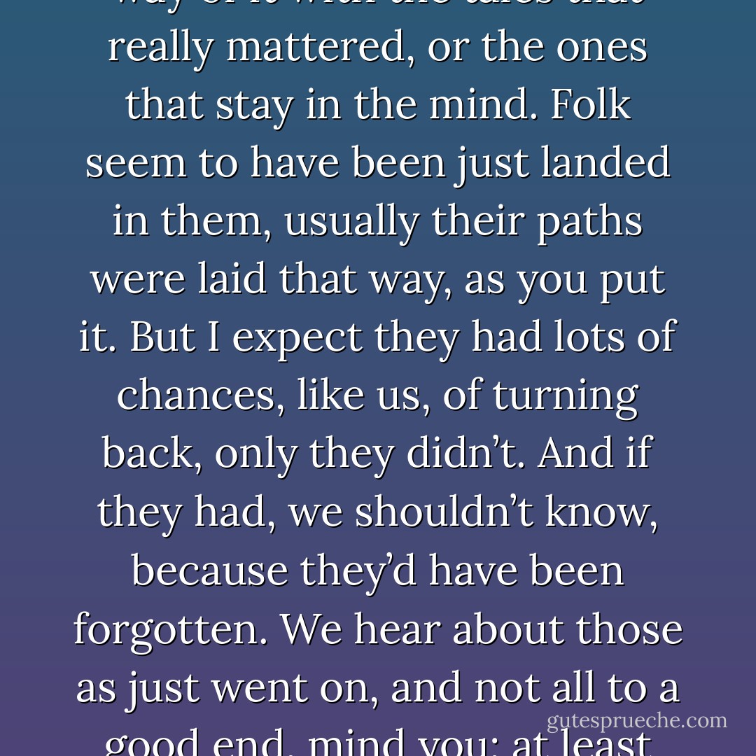 I don’t like anything here at all.” said Frodo, “step or stone, breath or bone. Earth, air and water all seem accursed. But so our path is laid.”<br /><br />“Yes, that’s so,” said Sam, “And we shouldn’t be here at all, if we’d known more about it before we started. But I suppose it’s often that way. The brave things in the old tales and songs, Mr. Frodo, adventures, as I used to call them. I used to think that they were things the wonderful folk of the stories went out and<br />looked for, because they wanted them, because they were exciting and life was a bit dull, a kind of a sport, as you might say. But that’s not the way of it with the tales that really mattered, or the ones that stay in the mind. Folk seem to have been just landed in them, usually their paths were laid that way, as you put it. But I expect they had lots of chances, like us, of turning back, only they didn’t. And if they had, we shouldn’t know, because they’d have been forgotten. We hear about those as just went on, and not all to a good end, mind you; at least not to what folk inside a story and not outside it call a good end. You know, coming home, and finding things all right, though not quite the same; like old Mr Bilbo. But those aren’t always the best tales to hear, though they may be the best tales to get landed in! I wonder what sort of a tale we’ve fallen into?”<br /><br />“I wonder,” said Frodo, “But I don’t know. And that’s the way of a real tale. Take any one that you’re fond of. You may know, or guess, what kind of a tale it is, happy-ending or sad-ending, but the people in it don’t know. And you don’t want them to. - J.R.R. Tolkien