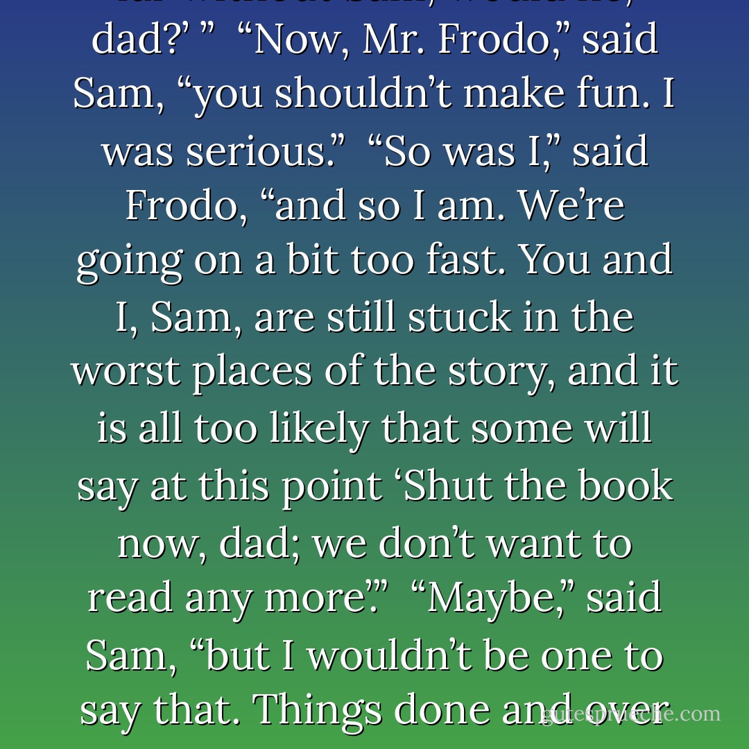 Why, Sam,” he said, “to hear you somehow makes me as merry as if the<br />story was already written. But you’ve left out one of the chief characters; Samwise the stout hearted. ‘I want to hear more about Sam, dad. Why didn’t they put in more of his talk, dad? That’s what I like, it makes me laugh. And Frodo wouldn’t have got far without Sam, would he, dad?’ ”<br /><br />“Now, Mr. Frodo,” said Sam, “you shouldn’t make fun. I was serious.”<br /><br />“So was I,” said Frodo, “and so I am. We’re going on a bit too fast. You and<br />I, Sam, are still stuck in the worst places of the story, and it is all too likely that some will say at this point ‘Shut the book now, dad; we don’t want to read any more’.”<br /><br />“Maybe,” said Sam, “but I wouldn’t be one to say that. Things done and<br />over and made into part of the great tales are different. Why, even Gollum might be good in a tale, better than he is to have by you, anyway. And he used to like tales himself once, by his own account. I wonder if he thinks he’s the hero or the villain?”<br />“Gollum!” he called. “Would you like to be the hero, now where’s he got to<br />again? - J.R.R. Tolkien