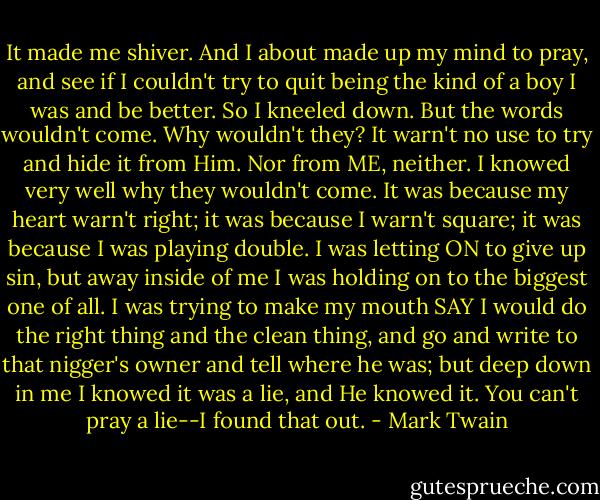 It made me shiver. And I about made up my mind to pray, and see if I couldn't try to quit being the kind of a boy I was and be better. So I kneeled down. But the words wouldn't come. Why wouldn't they? It warn't no use to try and hide it from Him. Nor from ME, neither. I knowed very well why they wouldn't come. It was because my heart warn't right; it was because I warn't square; it was because I was playing double. I was letting ON to give up sin, but away inside of me I was holding on to the biggest one of all. I was trying to make my mouth SAY I would do the right thing and the clean thing, and go and write to that nigger's owner and tell where he was; but deep down in me I knowed it was a lie, and He knowed it. You can't pray a lie--I found that out. - Mark Twain