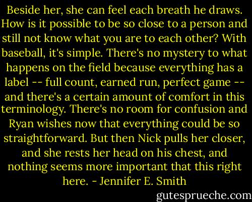Beside her, she can feel each breath he draws. How is it possible to be so close to a person and still not know what you are to each other? With baseball, it's simple. There's no mystery to what happens on the field because everything has a label -- full count, earned run, perfect game -- and there's a certain amount of comfort in this terminology. There's no room for confusion and Ryan wishes now that everything could be so straightforward. But then Nick pulls her closer, and she rests her head on his chest, and nothing seems more important that this right here. - Jennifer E. Smith